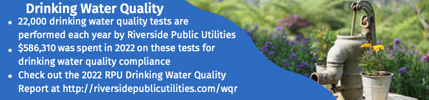 Image titled Water quality with water pump picture to the right side with three bulleted information to the left with the first bullet reading "22,000 drinking water quality tests are performed each year by Riverside Public Utilities" the second bullet reading "$586,310 was spent in 2022 on these tests for drinking water quality compliance" and the third reading "Check out the 2022 RPU Drinking Water Quality Report at http:/ /riversidepublicutilities.com/war"